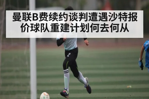 曼联B费续约谈判遭遇沙特报价球队重建计划何去何从 | kaiyun