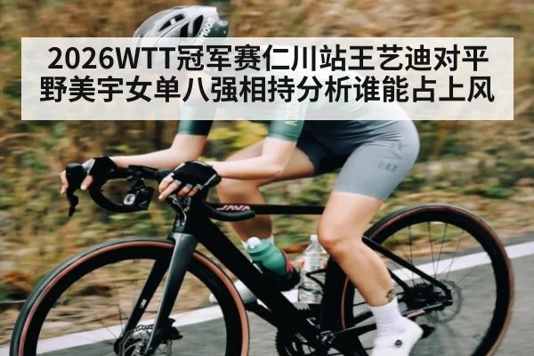 2026WTT冠军赛仁川站王艺迪对平野美宇女单八强相持分析谁能占上风
