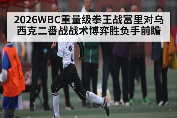 2026WBC重量级拳王战富里对乌西克二番战战术博弈胜负手前瞻